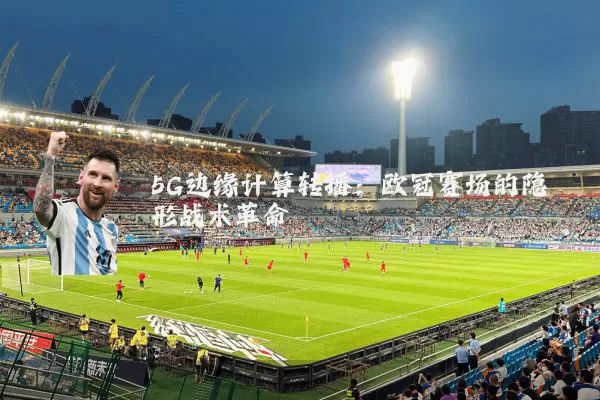 5G边缘计算转播:欧冠赛场的隐形战术革命