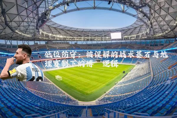 低位防守：被误解的战术基石与地理赛制下的博弈逻辑